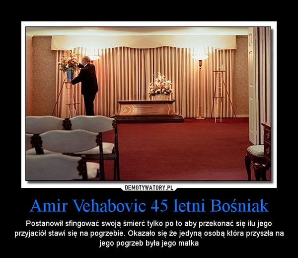 Amir Vehabovic 45 letni Bośniak – Postanowił sfingować swoją śmierć tylko po to aby przekonać się ilu jego przyjaciół stawi się na pogrzebie. Okazało się że jedyną osobą która przyszła na jego pogrzeb była jego matka 