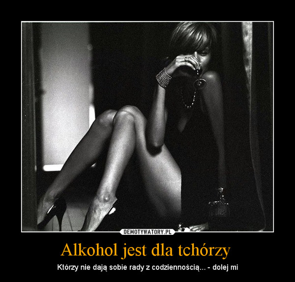Alkohol jest dla tchórzy  – Którzy nie dają sobie rady z codziennością... - dolej mi 