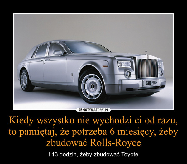 Kiedy wszystko nie wychodzi ci od razu, to pamiętaj, że potrzeba 6 miesięcy, żeby zbudować Rolls-Royce – i 13 godzin, żeby zbudować Toyotę 
