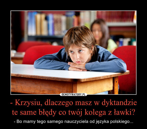 - Krzysiu, dlaczego masz w dyktandzie te same błędy co twój kolega z ławki? – - Bo mamy tego samego nauczyciela od języka polskiego... 
