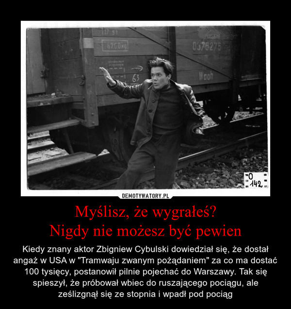 Myślisz, że wygrałeś?Nigdy nie możesz być pewien – Kiedy znany aktor Zbigniew Cybulski dowiedział się, że dostał angaż w USA w "Tramwaju zwanym pożądaniem" za co ma dostać 100 tysięcy, postanowił pilnie pojechać do Warszawy. Tak się spieszył, że próbował wbiec do ruszającego pociągu, ale ześlizgnął się ze stopnia i wpadł pod pociąg 