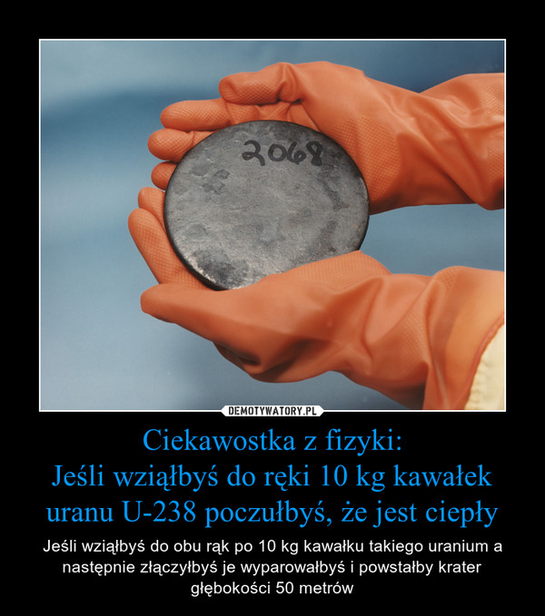 Ciekawostka z fizyki:Jeśli wziąłbyś do ręki 10 kg kawałek uranu U-238 poczułbyś, że jest ciepły – Jeśli wziąłbyś do obu rąk po 10 kg kawałku takiego uranium a następnie złączyłbyś je wyparowałbyś i powstałby krater głębokości 50 metrów 