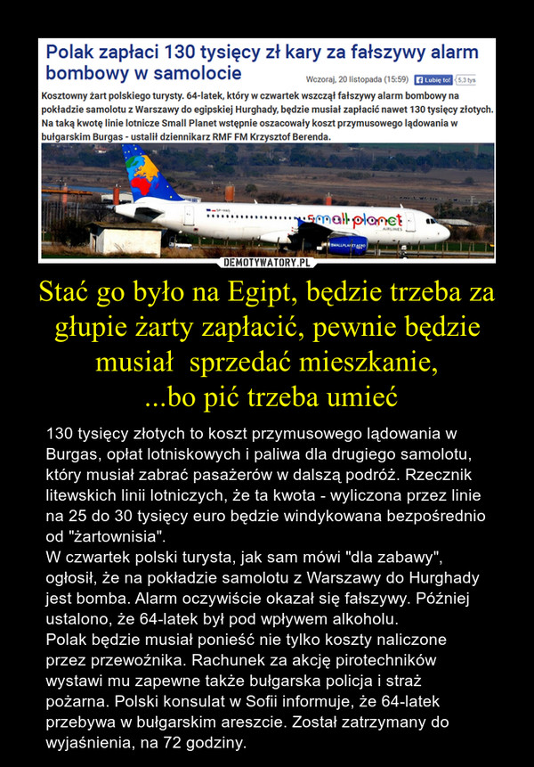 Stać go było na Egipt, będzie trzeba za głupie żarty zapłacić, pewnie będzie musiał  sprzedać mieszkanie, ...bo pić trzeba umieć – 130 tysięcy złotych to koszt przymusowego lądowania w Burgas, opłat lotniskowych i paliwa dla drugiego samolotu, który musiał zabrać pasażerów w dalszą podróż. Rzecznik litewskich linii lotniczych, że ta kwota - wyliczona przez linie na 25 do 30 tysięcy euro będzie windykowana bezpośrednio od "żartownisia".W czwartek polski turysta, jak sam mówi "dla zabawy", ogłosił, że na pokładzie samolotu z Warszawy do Hurghady jest bomba. Alarm oczywiście okazał się fałszywy. Później ustalono, że 64-latek był pod wpływem alkoholu.Polak będzie musiał ponieść nie tylko koszty naliczone przez przewoźnika. Rachunek za akcję pirotechników wystawi mu zapewne także bułgarska policja i straż pożarna. Polski konsulat w Sofii informuje, że 64-latek przebywa w bułgarskim areszcie. Został zatrzymany do wyjaśnienia, na 72 godziny. 