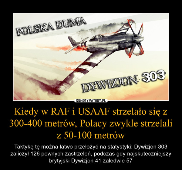 Kiedy w RAF i USAAF strzelało się z 300-400 metrów, Polacy zwykle strzelali z 50-100 metrów – Taktykę tę można łatwo przełożyć na statystyki: Dywizjon 303 zaliczył 126 pewnych zastrzeleń, podczas gdy najskuteczniejszy brytyjski Dywizjon 41 zaledwie 57 