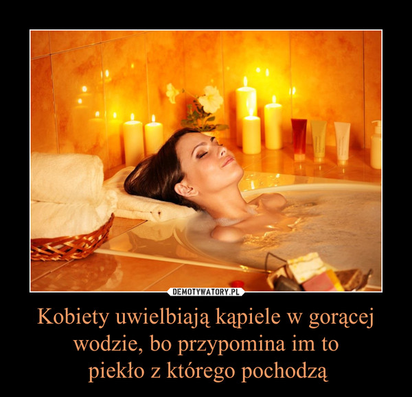 Kobiety uwielbiają kąpiele w gorącej wodzie, bo przypomina im to piekło z którego pochodzą –  