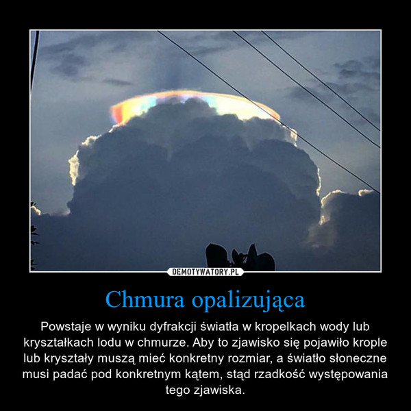 Chmura opalizująca – Powstaje w wyniku dyfrakcji światła w kropelkach wody lub kryształkach lodu w chmurze. Aby to zjawisko się pojawiło krople lub kryształy muszą mieć konkretny rozmiar, a światło słoneczne musi padać pod konkretnym kątem, stąd rzadkość występowania tego zjawiska. 