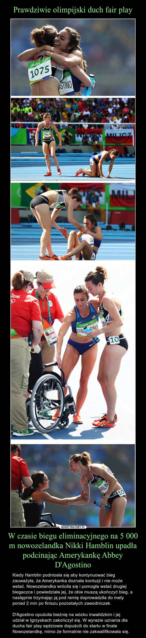 W czasie biegu eliminacyjnego na 5 000 m nowozelandka Nikki Hamblin upadła podcinając Amerykankę Abbey D'Agostino – Kiedy Hamblin podniosła się aby kontynuować bieg zauważyła, że Amerykanka doznała kontuzji i nie może wstać. Nowozelandka wróciła się i pomogła wstać drugiej biegaczce i powiedziała jej, że obie muszą ukończyć bieg, a następnie trzymając ją pod ramię doprowadziła do mety ponad 2 min po finiszu pozostałych zawodniczek.D'Agostino opuściła bieżnię na wózku inwalidzkim i jej udział w Igrzyskach zakończył się. W wyrazie uznania dla ducha fair play sędziowie dopuścili do startu w finale Nowozelandkę, mimo że formalnie nie zakwalifikowała się. 