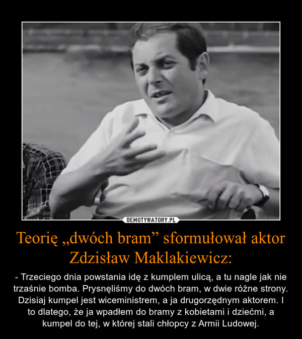 Teorię „dwóch bram” sformułował aktor Zdzisław Maklakiewicz: – - Trzeciego dnia powstania idę z kumplem ulicą, a tu nagle jak nie trzaśnie bomba. Prysnęliśmy do dwóch bram, w dwie różne strony. Dzisiaj kumpel jest wiceministrem, a ja drugorzędnym aktorem. I to dlatego, że ja wpadłem do bramy z kobietami i dziećmi, a kumpel do tej, w której stali chłopcy z Armii Ludowej. 