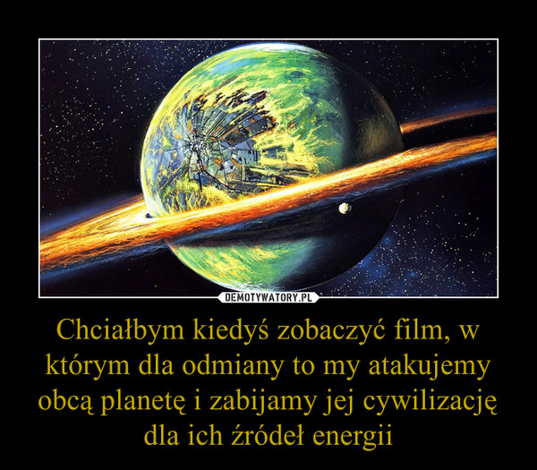 Chciałbym kiedyś zobaczyć film, w którym dla odmiany to my atakujemy obcą planetę i zabijamy jej cywilizację dla ich źródeł energii –  