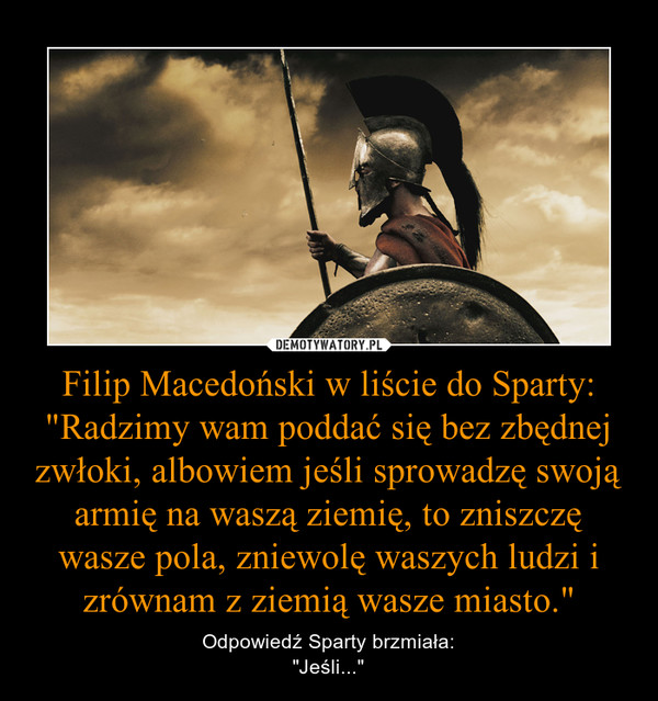 Filip Macedoński w liście do Sparty:
"Radzimy wam poddać się bez zbędnej zwłoki, albowiem jeśli sprowadzę swoją armię na waszą ziemię, to zniszczę wasze pola, zniewolę waszych ludzi i zrównam z ziemią wasze miasto."