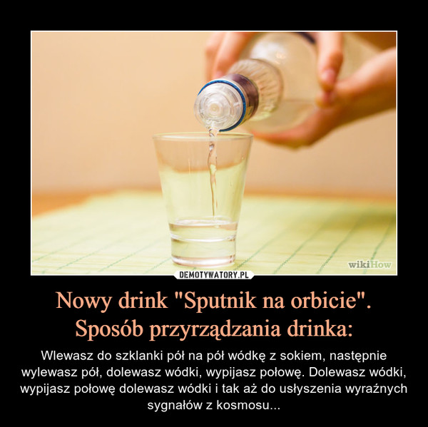Nowy drink "Sputnik na orbicie".Sposób przyrządzania drinka: – Wlewasz do szklanki pół na pół wódkę z sokiem, następnie wylewasz pół, dolewasz wódki, wypijasz połowę. Dolewasz wódki, wypijasz połowę dolewasz wódki i tak aż do usłyszenia wyraźnych sygnałów z kosmosu... 
