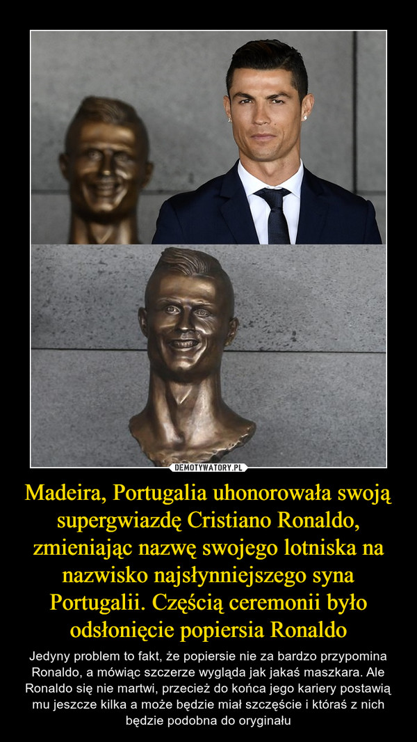 Madeira, Portugalia uhonorowała swoją supergwiazdę Cristiano Ronaldo, zmieniając nazwę swojego lotniska na nazwisko najsłynniejszego syna Portugalii. Częścią ceremonii było odsłonięcie popiersia Ronaldo – Jedyny problem to fakt, że popiersie nie za bardzo przypomina Ronaldo, a mówiąc szczerze wygląda jak jakaś maszkara. Ale Ronaldo się nie martwi, przecież do końca jego kariery postawią mu jeszcze kilka a może będzie miał szczęście i któraś z nich będzie podobna do oryginału 