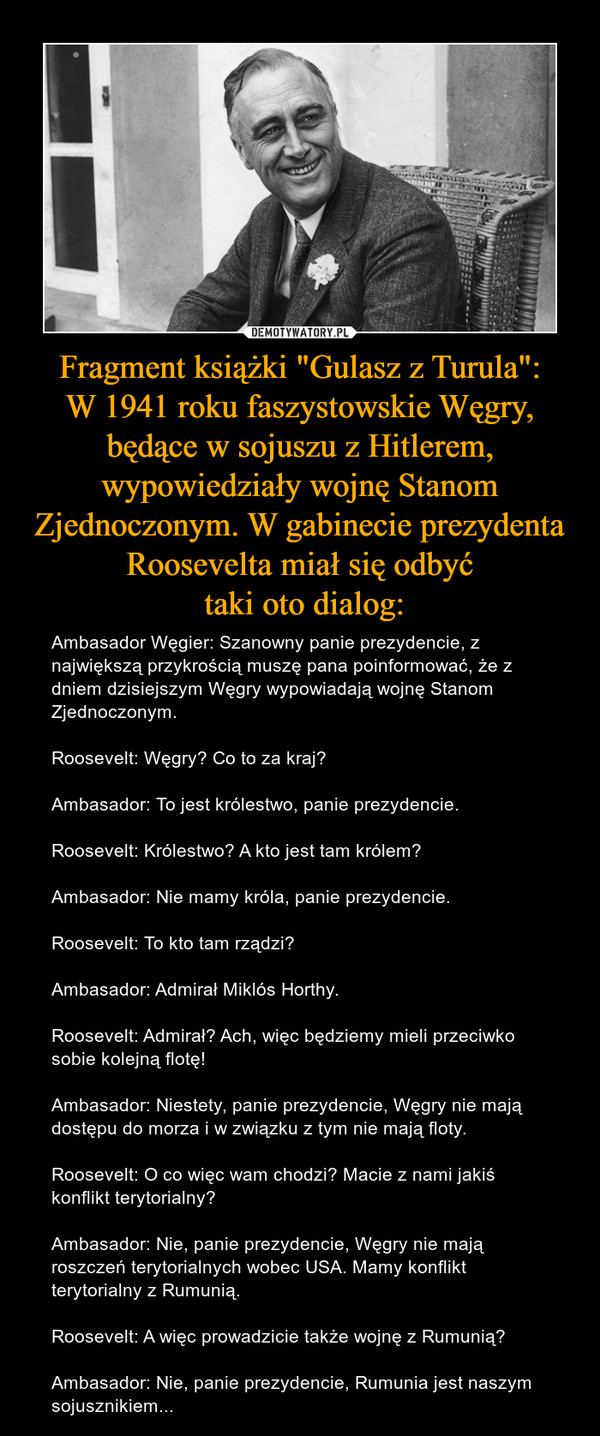 Fragment książki "Gulasz z Turula":W 1941 roku faszystowskie Węgry, będące w sojuszu z Hitlerem, wypowiedziały wojnę Stanom Zjednoczonym. W gabinecie prezydenta Roosevelta miał się odbyć taki oto dialog: – Ambasador Węgier: Szanowny panie prezydencie, z największą przykrością muszę pana poinformować, że z dniem dzisiejszym Węgry wypowiadają wojnę Stanom Zjednoczonym.Roosevelt: Węgry? Co to za kraj?Ambasador: To jest królestwo, panie prezydencie.Roosevelt: Królestwo? A kto jest tam królem?Ambasador: Nie mamy króla, panie prezydencie.Roosevelt: To kto tam rządzi?Ambasador: Admirał Miklós Horthy.Roosevelt: Admirał? Ach, więc będziemy mieli przeciwko sobie kolejną flotę!Ambasador: Niestety, panie prezydencie, Węgry nie mają dostępu do morza i w związku z tym nie mają floty.Roosevelt: O co więc wam chodzi? Macie z nami jakiś konflikt terytorialny?Ambasador: Nie, panie prezydencie, Węgry nie mają roszczeń terytorialnych wobec USA. Mamy konflikt terytorialny z Rumunią.Roosevelt: A więc prowadzicie także wojnę z Rumunią?Ambasador: Nie, panie prezydencie, Rumunia jest naszym sojusznikiem... 