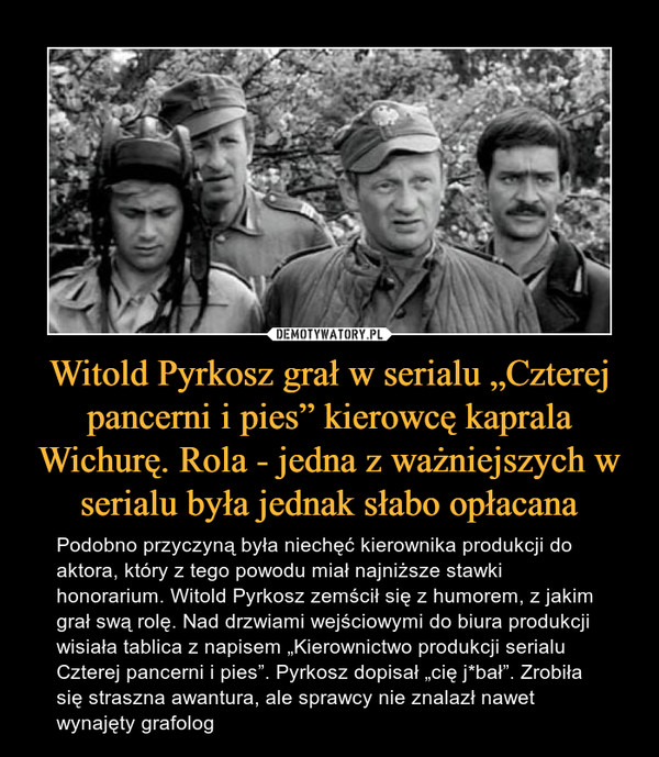 Witold Pyrkosz grał w serialu „Czterej pancerni i pies” kierowcę kaprala Wichurę. Rola - jedna z ważniejszych w serialu była jednak słabo opłacana