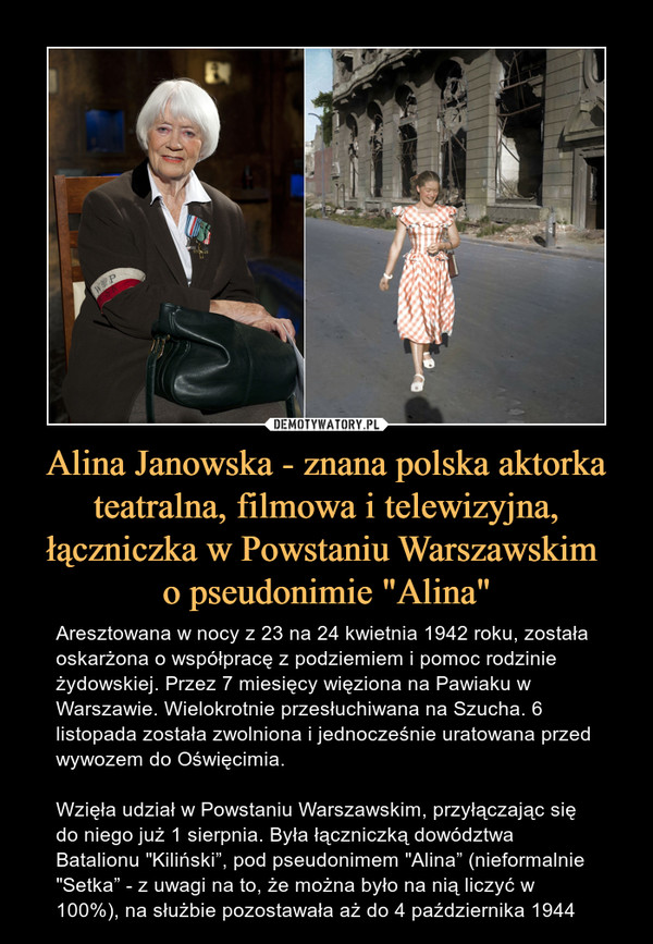 Alina Janowska - znana polska aktorka teatralna, filmowa i telewizyjna, łączniczka w Powstaniu Warszawskim o pseudonimie "Alina" – Aresztowana w nocy z 23 na 24 kwietnia 1942 roku, została oskarżona o współpracę z podziemiem i pomoc rodzinie żydowskiej. Przez 7 miesięcy więziona na Pawiaku w Warszawie. Wielokrotnie przesłuchiwana na Szucha. 6 listopada została zwolniona i jednocześnie uratowana przed wywozem do Oświęcimia. Wzięła udział w Powstaniu Warszawskim, przyłączając się do niego już 1 sierpnia. Była łączniczką dowództwa Batalionu "Kiliński”, pod pseudonimem "Alina” (nieformalnie "Setka” - z uwagi na to, że można było na nią liczyć w 100%), na służbie pozostawała aż do 4 października 1944 