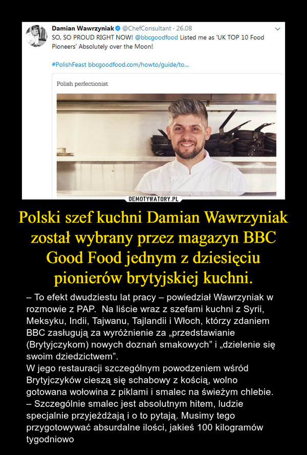 Polski szef kuchni Damian Wawrzyniak został wybrany przez magazyn BBC Good Food jednym z dziesięciu pionierów brytyjskiej kuchni. – – To efekt dwudziestu lat pracy – powiedział Wawrzyniak w rozmowie z PAP.  Na liście wraz z szefami kuchni z Syrii, Meksyku, Indii, Tajwanu, Tajlandii i Włoch, którzy zdaniem BBC zasługują za wyróżnienie za „przedstawianie (Brytyjczykom) nowych doznań smakowych” i „dzielenie się swoim dziedzictwem”. W jego restauracji szczególnym powodzeniem wśród Brytyjczyków cieszą się schabowy z kością, wolno gotowana wołowina z piklami i smalec na świeżym chlebie. – Szczególnie smalec jest absolutnym hitem, ludzie specjalnie przyjeżdżają i o to pytają. Musimy tego przygotowywać absurdalne ilości, jakieś 100 kilogramów tygodniowo 