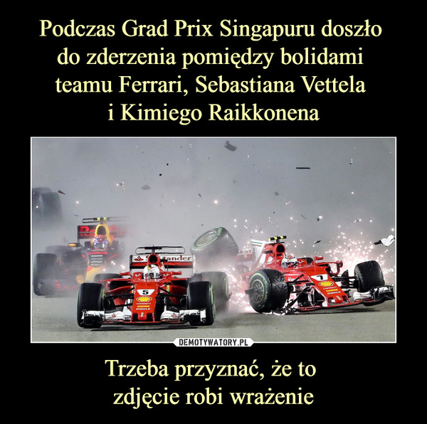 Podczas Grad Prix Singapuru doszło 
do zderzenia pomiędzy bolidami 
teamu Ferrari, Sebastiana Vettela 
i Kimiego Raikkonena Trzeba przyznać, że to 
zdjęcie robi wrażenie