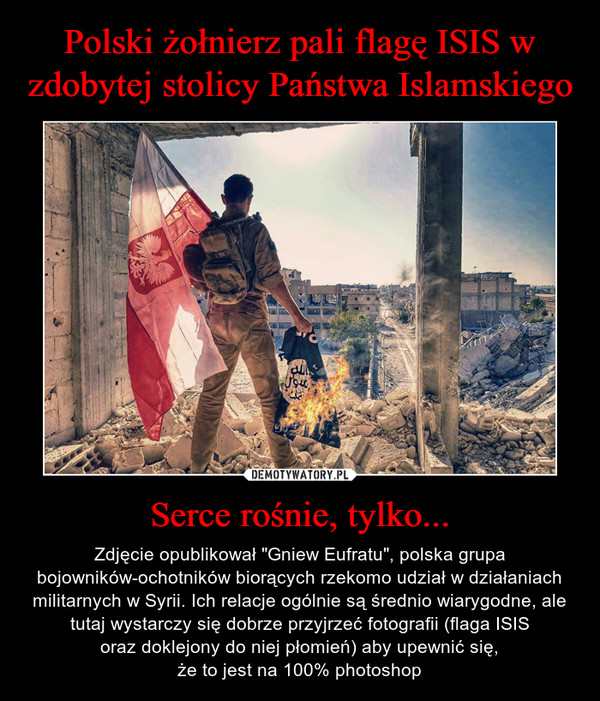 Serce rośnie, tylko... – Zdjęcie opublikował "Gniew Eufratu", polska grupa bojowników-ochotników biorących rzekomo udział w działaniach militarnych w Syrii. Ich relacje ogólnie są średnio wiarygodne, ale tutaj wystarczy się dobrze przyjrzeć fotografii (flaga ISISoraz doklejony do niej płomień) aby upewnić się,że to jest na 100% photoshop 