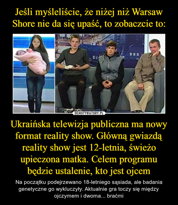 Jeśli myśleliście, że niżej niż Warsaw Shore nie da się upaść, to zobaczcie to: Ukraińska telewizja publiczna ma nowy format reality show. Główną gwiazdą reality show jest 12-letnia, świeżo upieczona matka. Celem programu będzie ustalenie, kto jest ojcem