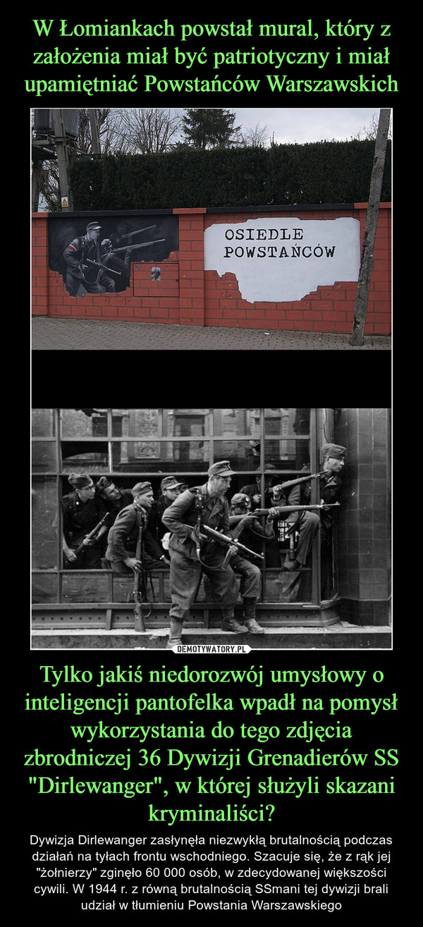 W Łomiankach powstał mural, który z założenia miał być patriotyczny i miał upamiętniać Powstańców Warszawskich Tylko jakiś niedorozwój umysłowy o inteligencji pantofelka wpadł na pomysł wykorzystania do tego zdjęcia zbrodniczej 36 Dywizji Grenadierów SS "Dirlewanger", w której służyli skazani kryminaliści?