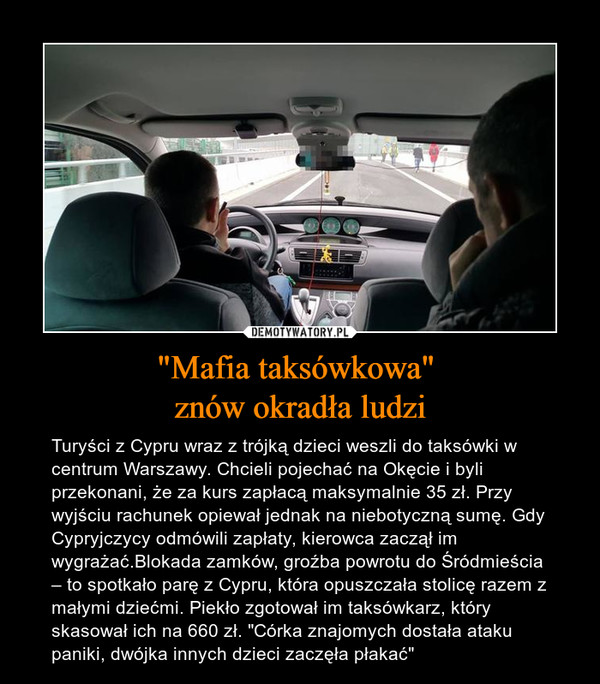 "Mafia taksówkowa" znów okradła ludzi – Turyści z Cypru wraz z trójką dzieci weszli do taksówki w centrum Warszawy. Chcieli pojechać na Okęcie i byli przekonani, że za kurs zapłacą maksymalnie 35 zł. Przy wyjściu rachunek opiewał jednak na niebotyczną sumę. Gdy Cypryjczycy odmówili zapłaty, kierowca zaczął im wygrażać.Blokada zamków, groźba powrotu do Śródmieścia – to spotkało parę z Cypru, która opuszczała stolicę razem z małymi dziećmi. Piekło zgotował im taksówkarz, który skasował ich na 660 zł. "Córka znajomych dostała ataku paniki, dwójka innych dzieci zaczęła płakać" 