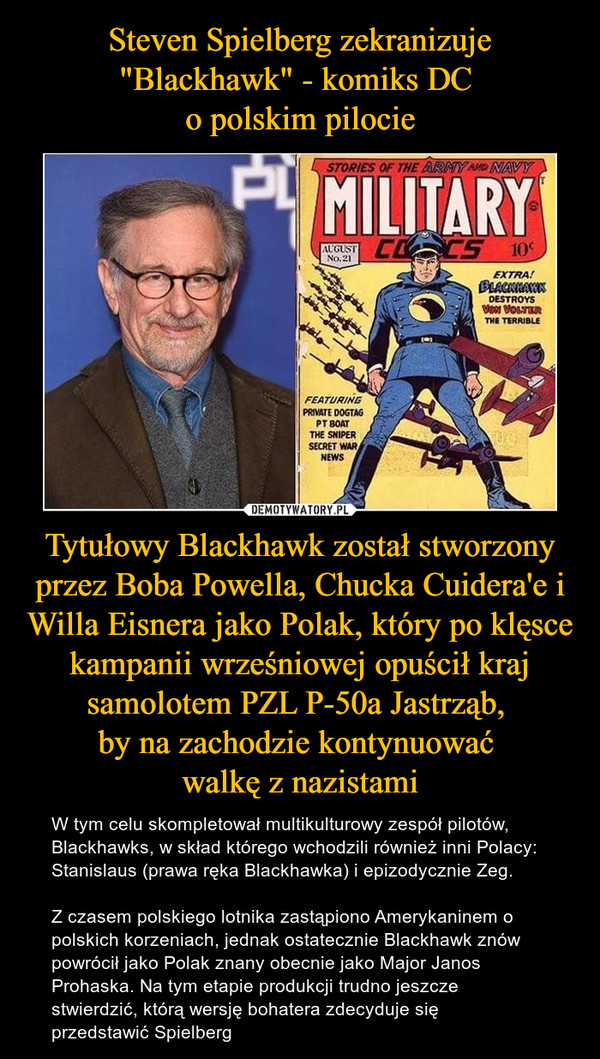 Steven Spielberg zekranizuje "Blackhawk" - komiks DC 
o polskim pilocie Tytułowy Blackhawk został stworzony przez Boba Powella, Chucka Cuidera'e i Willa Eisnera jako Polak, który po klęsce kampanii wrześniowej opuścił kraj samolotem PZL P-50a Jastrząb, 
by na zachodzie kontynuować 
walkę z nazistami