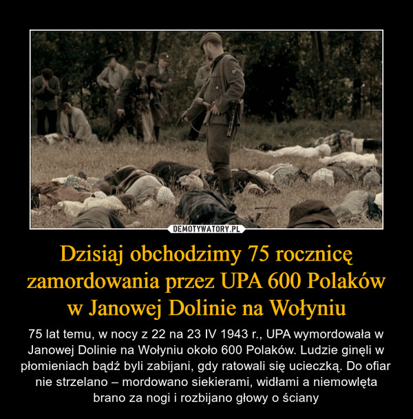 Dzisiaj obchodzimy 75 rocznicę zamordowania przez UPA 600 Polaków w Janowej Dolinie na Wołyniu – 75 lat temu, w nocy z 22 na 23 IV 1943 r., UPA wymordowała w Janowej Dolinie na Wołyniu około 600 Polaków. Ludzie ginęli w płomieniach bądź byli zabijani, gdy ratowali się ucieczką. Do ofiar nie strzelano – mordowano siekierami, widłami a niemowlęta brano za nogi i rozbijano głowy o ściany 