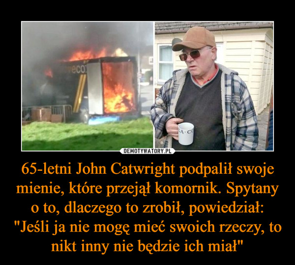 65-letni John Catwright podpalił swoje mienie, które przejął komornik. Spytany o to, dlaczego to zrobił, powiedział: "Jeśli ja nie mogę mieć swoich rzeczy, to nikt inny nie będzie ich miał"
