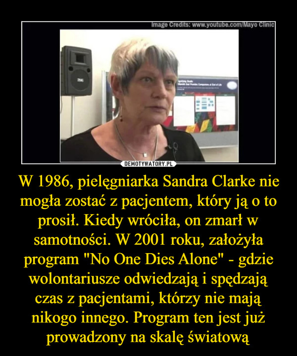 W 1986, pielęgniarka Sandra Clarke nie mogła zostać z pacjentem, który ją o to prosił. Kiedy wróciła, on zmarł w samotności. W 2001 roku, założyła program "No One Dies Alone" - gdzie wolontariusze odwiedzają i spędzają czas z pacjentami, którzy nie mają nikogo innego. Program ten jest już prowadzony na skalę światową –  