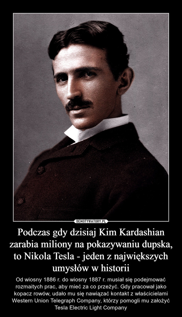 Podczas gdy dzisiaj Kim Kardashian zarabia miliony na pokazywaniu dupska, to Nikola Tesla - jeden z największych umysłów w historii – Od wiosny 1886 r. do wiosny 1887 r. musiał się podejmować rozmaitych prac, aby mieć za co przeżyć. Gdy pracował jako kopacz rowów, udało mu się nawiązać kontakt z właścicielami Western Union Telegraph Company, którzy pomogli mu założyć Tesla Electric Light Company 