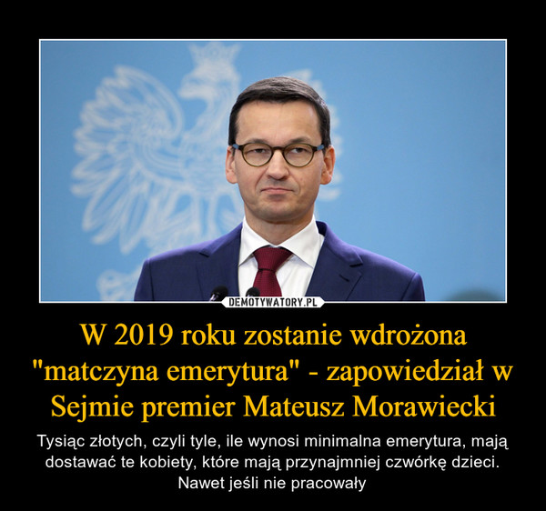 W 2019 roku zostanie wdrożona "matczyna emerytura" - zapowiedział w Sejmie premier Mateusz Morawiecki – Tysiąc złotych, czyli tyle, ile wynosi minimalna emerytura, mają dostawać te kobiety, które mają przynajmniej czwórkę dzieci. Nawet jeśli nie pracowały 
