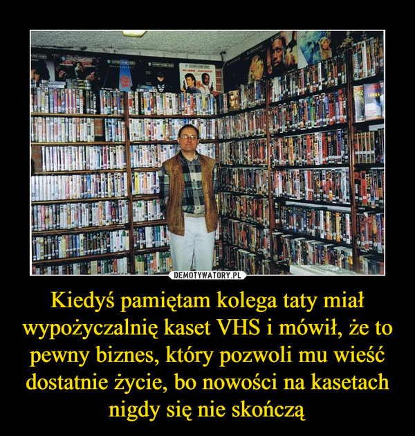 Kiedyś pamiętam kolega taty miał wypożyczalnię kaset VHS i mówił, że to pewny biznes, który pozwoli mu wieść dostatnie życie, bo nowości na kasetach nigdy się nie skończą –  