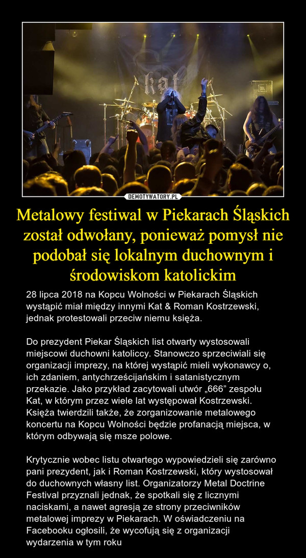 Metalowy festiwal w Piekarach Śląskich został odwołany, ponieważ pomysł nie podobał się lokalnym duchownym i środowiskom katolickim – 28 lipca 2018 na Kopcu Wolności w Piekarach Śląskich wystąpić miał między innymi Kat & Roman Kostrzewski, jednak protestowali przeciw niemu księża.Do prezydent Piekar Śląskich list otwarty wystosowali miejscowi duchowni katoliccy. Stanowczo sprzeciwiali się organizacji imprezy, na której wystąpić mieli wykonawcy o, ich zdaniem, antychrześcijańskim i satanistycznym przekazie. Jako przykład zacytowali utwór „666” zespołu Kat, w którym przez wiele lat występował Kostrzewski. Księża twierdzili także, że zorganizowanie metalowego koncertu na Kopcu Wolności będzie profanacją miejsca, w którym odbywają się msze polowe.Krytycznie wobec listu otwartego wypowiedzieli się zarówno pani prezydent, jak i Roman Kostrzewski, który wystosował do duchownych własny list. Organizatorzy Metal Doctrine Festival przyznali jednak, że spotkali się z licznymi naciskami, a nawet agresją ze strony przeciwników metalowej imprezy w Piekarach. W oświadczeniu na Facebooku ogłosili, że wycofują się z organizacji wydarzenia w tym roku 