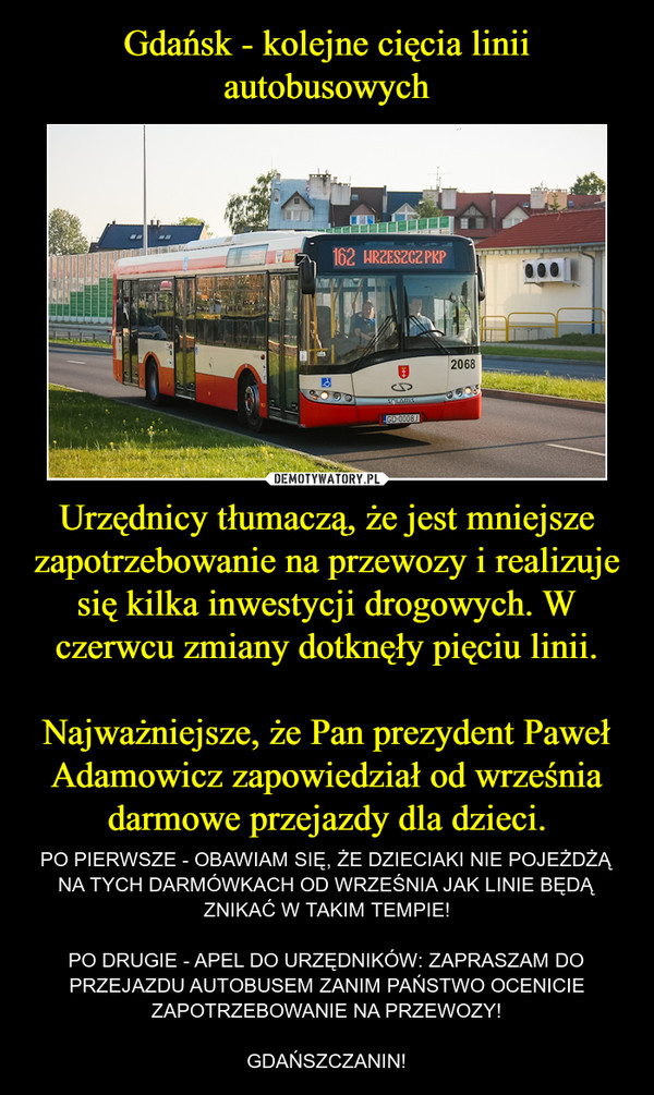 Gdańsk - kolejne cięcia linii autobusowych Urzędnicy tłumaczą, że jest mniejsze zapotrzebowanie na przewozy i realizuje się kilka inwestycji drogowych. W czerwcu zmiany dotknęły pięciu linii.

Najważniejsze, że Pan prezydent Paweł Adamowicz zapowiedział od września darmowe przejazdy dla dzieci.