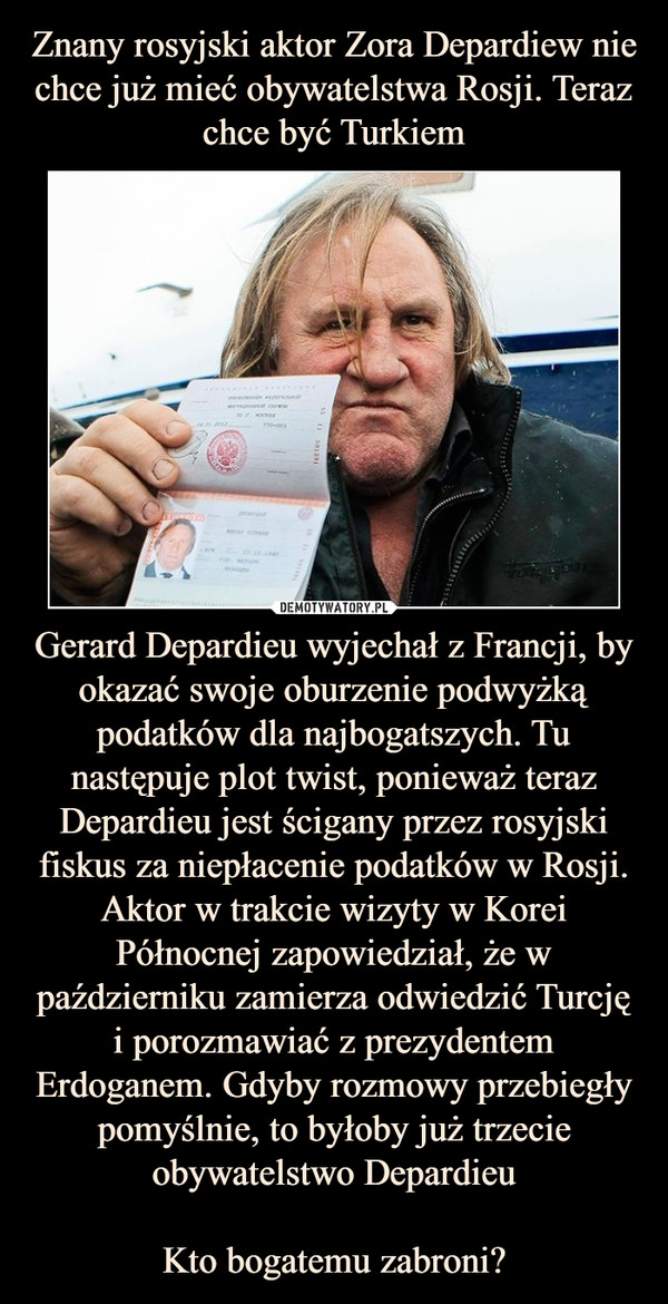 Znany rosyjski aktor Zora Depardiew nie chce już mieć obywatelstwa Rosji. Teraz chce być Turkiem Gerard Depardieu wyjechał z Francji, by okazać swoje oburzenie podwyżką podatków dla najbogatszych. Tu następuje plot twist, ponieważ teraz Depardieu jest ścigany przez rosyjski fiskus za niepłacenie podatków w Rosji. Aktor w trakcie wizyty w Korei Północnej zapowiedział, że w październiku zamierza odwiedzić Turcję i porozmawiać z prezydentem Erdoganem. Gdyby rozmowy przebiegły pomyślnie, to byłoby już trzecie obywatelstwo Depardieu

Kto bogatemu zabroni?