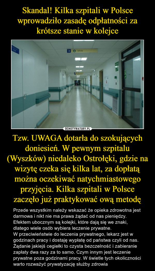 Skandal! Kilka szpitali w Polsce wprowadziło zasadę odpłatności za krótsze stanie w kolejce Tzw. UWAGA dotarła do szokujących doniesień. W pewnym szpitalu (Wyszków) niedaleko Ostrołęki, gdzie na wizytę czeka się kilka lat, za dopłatą można oczekiwać natychmiastowego przyjęcia. Kilka szpitali w Polsce zaczęło już praktykować ową metodę