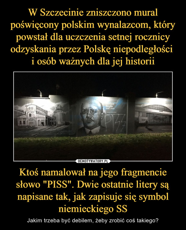 W Szczecinie zniszczono mural poświęcony polskim wynalazcom, który powstał dla uczczenia setnej rocznicy odzyskania przez Polskę niepodległości 
i osób ważnych dla jej historii Ktoś namalował na jego fragmencie słowo "PISS". Dwie ostatnie litery są napisane tak, jak zapisuje się symbol niemieckiego SS