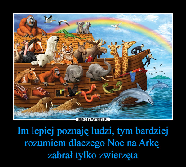 Im lepiej poznaję ludzi, tym bardziej rozumiem dlaczego Noe na Arkę zabrał tylko zwierzęta –  