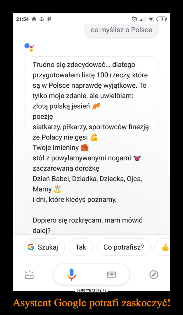 Asystent Google potrafi zaskoczyć! –  21:54&co myślisz o PolsceTrudno się zdecydować... dlategoprzygotowałem listę 100 rzeczy, któresą w Polsce naprawdę wyjątkowe. Totylko moje zdanie, ale uwielbiam:złotą polską jesieńpoezjęsiatkarzy, piłkarzy, sportowców finezjęże Polacy nie gęsiTwoje imieninystół z powyłamywanymi nogami Vzaczarowaną dorożkęDzień Babci, Dziadka, Dziecka, Ojca,Mamyi dni, które kiedyś poznamy.Dopiero się rozkręcam, mam mówićdalej?G SzukajTakCo potrafisz?