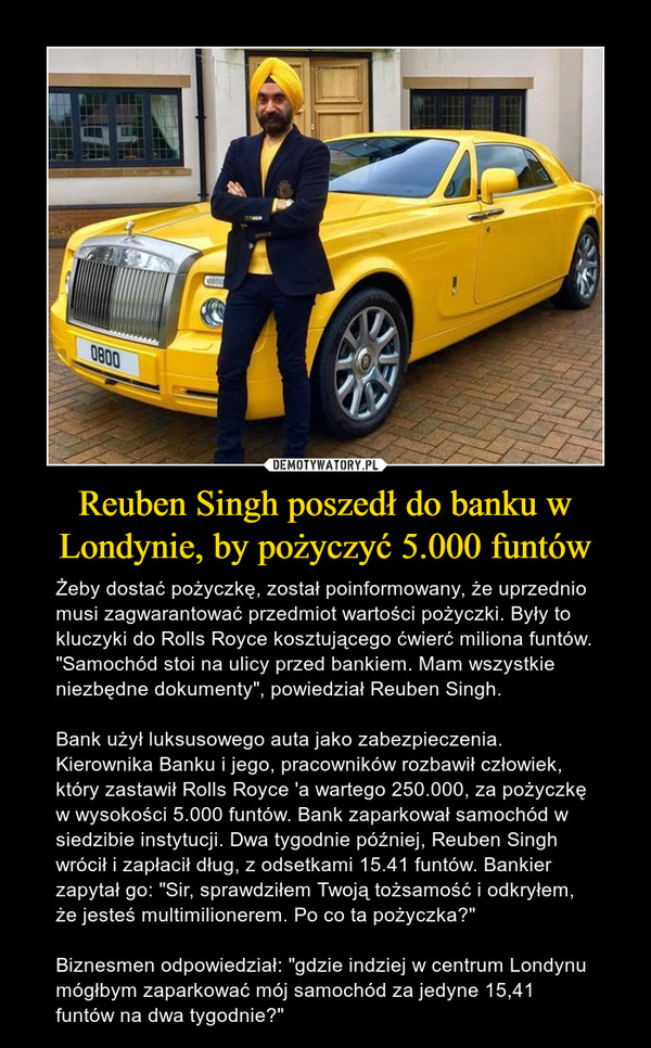 Reuben Singh poszedł do banku w Londynie, by pożyczyć 5.000 funtów – Żeby dostać pożyczkę, został poinformowany, że uprzednio musi zagwarantować przedmiot wartości pożyczki. Były to kluczyki do Rolls Royce kosztującego ćwierć miliona funtów. "Samochód stoi na ulicy przed bankiem. Mam wszystkie niezbędne dokumenty", powiedział Reuben Singh.Bank użył luksusowego auta jako zabezpieczenia. Kierownika Banku i jego, pracowników rozbawił człowiek, który zastawił Rolls Royce 'a wartego 250.000, za pożyczkę w wysokości 5.000 funtów. Bank zaparkował samochód w siedzibie instytucji. Dwa tygodnie później, Reuben Singh wrócił i zapłacił dług, z odsetkami 15.41 funtów. Bankier zapytał go: "Sir, sprawdziłem Twoją tożsamość i odkryłem, że jesteś multimilionerem. Po co ta pożyczka?"Biznesmen odpowiedział: "gdzie indziej w centrum Londynu mógłbym zaparkować mój samochód za jedyne 15,41 funtów na dwa tygodnie?" 