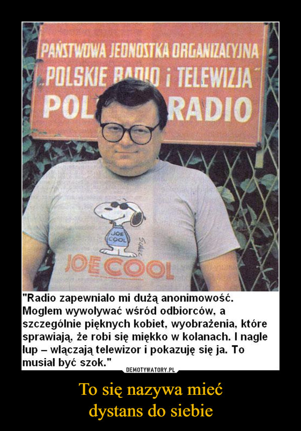 To się nazywa miećdystans do siebie –  "Radio zapewniało mi dużą anonimowość. 	Mogłem wywoływać wśród odbiorców, a 	szczególnie pięknych kobiet, wyobrażenia, które 	sprawiają, że robi się miękko w kolanach. I nagle 	lup — włączają telewizor i pokazuję się ja. To 	musiał być szok.”