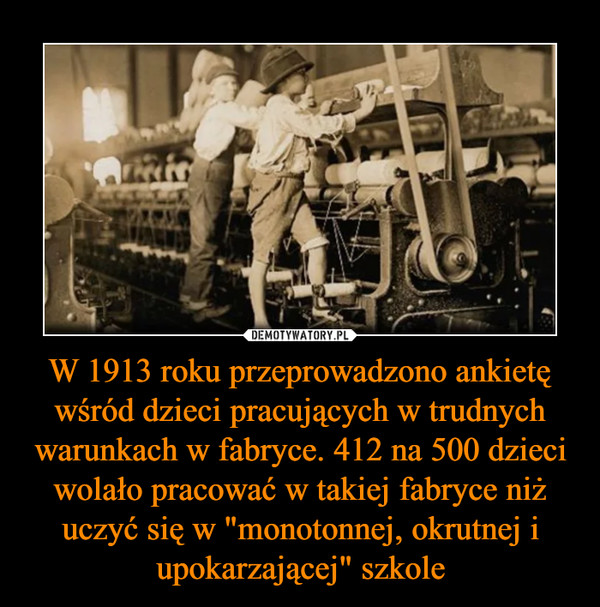 W 1913 roku przeprowadzono ankietę wśród dzieci pracujących w trudnych warunkach w fabryce. 412 na 500 dzieci wolało pracować w takiej fabryce niż uczyć się w "monotonnej, okrutnej i upokarzającej" szkole –  