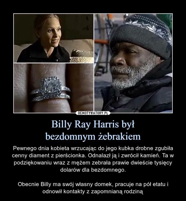 Billy Ray Harris byłbezdomnym żebrakiem – Pewnego dnia kobieta wrzucając do jego kubka drobne zgubiła cenny diament z pierścionka. Odnalazł ją i zwrócił kamień. Ta w podziękowaniu wraz z mężem zebrała prawie dwieście tysięcy dolarów dla bezdomnego.Obecnie Billy ma swój własny domek, pracuje na pół etatu i odnowił kontakty z zapomnianą rodziną 