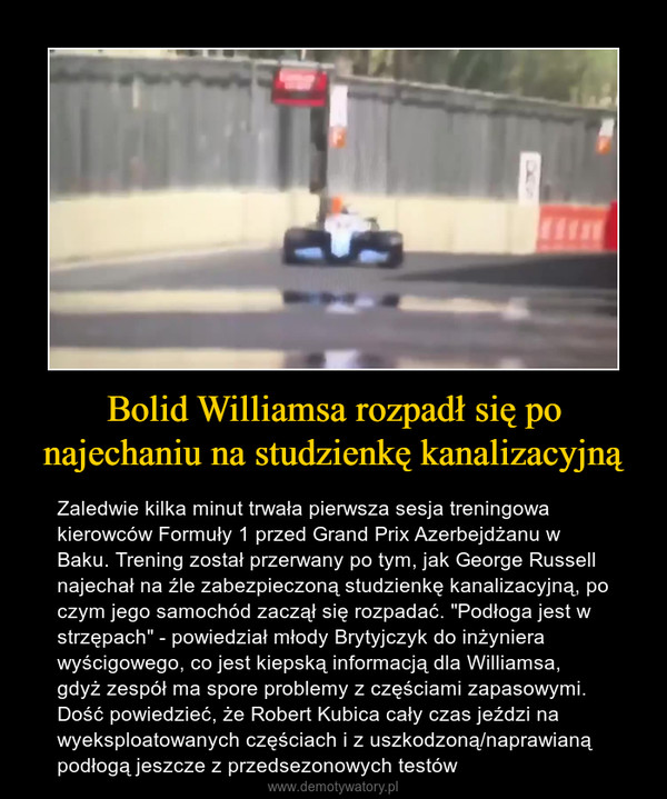 Bolid Williamsa rozpadł się po najechaniu na studzienkę kanalizacyjną – Zaledwie kilka minut trwała pierwsza sesja treningowa kierowców Formuły 1 przed Grand Prix Azerbejdżanu w Baku. Trening został przerwany po tym, jak George Russell najechał na źle zabezpieczoną studzienkę kanalizacyjną, po czym jego samochód zaczął się rozpadać. "Podłoga jest w strzępach" - powiedział młody Brytyjczyk do inżyniera wyścigowego, co jest kiepską informacją dla Williamsa, gdyż zespół ma spore problemy z częściami zapasowymi. Dość powiedzieć, że Robert Kubica cały czas jeździ na wyeksploatowanych częściach i z uszkodzoną/naprawianą podłogą jeszcze z przedsezonowych testów 