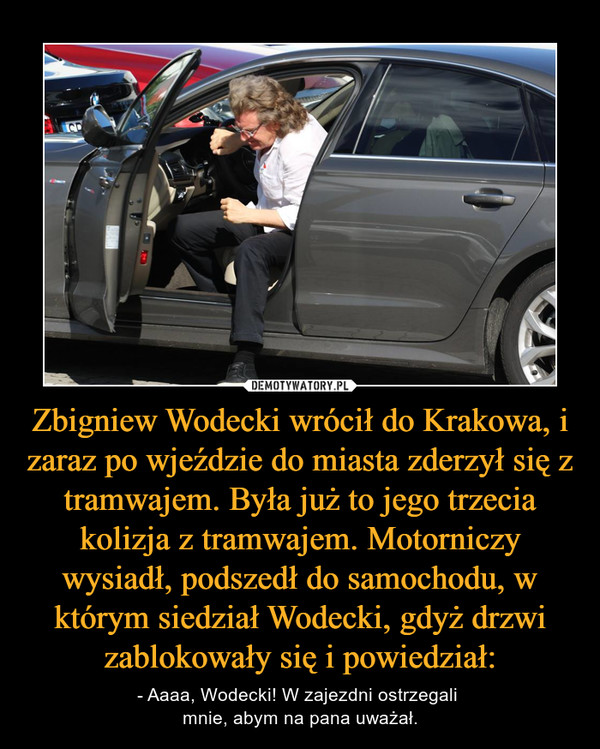 Zbigniew Wodecki wrócił do Krakowa, i zaraz po wjeździe do miasta zderzył się z tramwajem. Była już to jego trzecia kolizja z tramwajem. Motorniczy wysiadł, podszedł do samochodu, w którym siedział Wodecki, gdyż drzwi zablokowały się i powiedział: – - Aaaa, Wodecki! W zajezdni ostrzegali mnie, abym na pana uważał. 