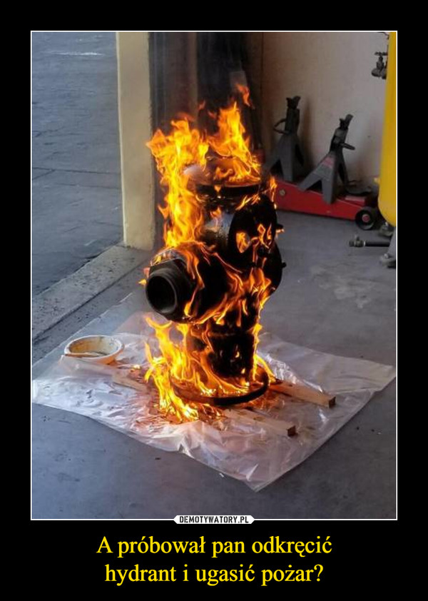 A próbował pan odkręcić
hydrant i ugasić pożar?