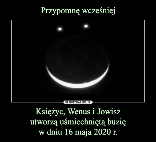 Przypomnę wcześniej Księżyc, Wenus i Jowisz
utworzą uśmiechniętą buzię
w dniu 16 maja 2020 r.