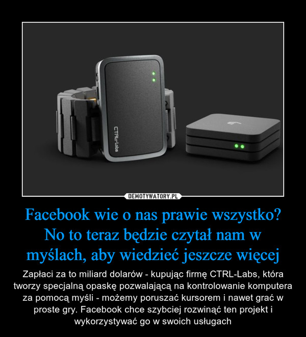 Facebook wie o nas prawie wszystko? No to teraz będzie czytał nam w myślach, aby wiedzieć jeszcze więcej – Zapłaci za to miliard dolarów - kupując firmę CTRL-Labs, która tworzy specjalną opaskę pozwalającą na kontrolowanie komputera za pomocą myśli - możemy poruszać kursorem i nawet grać w proste gry. Facebook chce szybciej rozwinąć ten projekt i wykorzystywać go w swoich usługach 