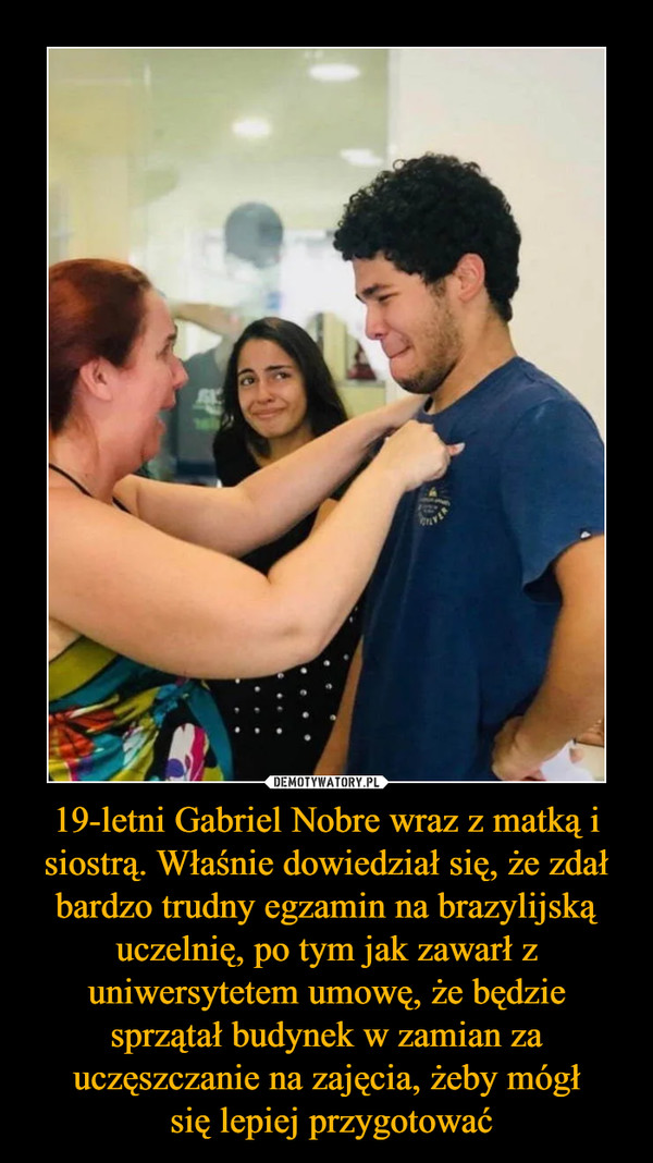 19-letni Gabriel Nobre wraz z matką i siostrą. Właśnie dowiedział się, że zdał bardzo trudny egzamin na brazylijską uczelnię, po tym jak zawarł z uniwersytetem umowę, że będzie sprzątał budynek w zamian za uczęszczanie na zajęcia, żeby mógł
 się lepiej przygotować