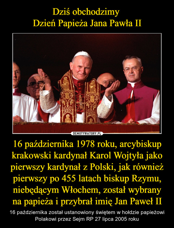 16 października 1978 roku, arcybiskup krakowski kardynał Karol Wojtyła jako pierwszy kardynał z Polski, jak również pierwszy po 455 latach biskup Rzymu, niebędącym Włochem, został wybrany na papieża i przybrał imię Jan Paweł II – 16 października został ustanowiony świętem w hołdzie papieżowi Polakowi przez Sejm RP 27 lipca 2005 roku 